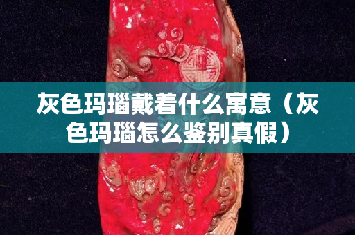 灰色玛瑙戴着什么寓意（灰色玛瑙怎么鉴别真假）