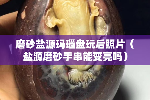 磨砂盐源玛瑙盘玩后照片（盐源磨砂手串能变亮吗）
