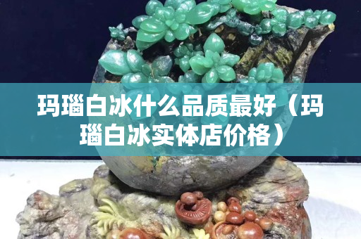 玛瑙白冰什么品质最好（玛瑙白冰实体店价格）