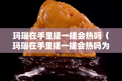 玛瑙在手里搓一搓会热吗（玛瑙在手里搓一搓会热吗为什么）