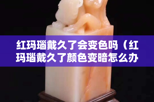 红玛瑙戴久了会变色吗（红玛瑙戴久了颜色变暗怎么办）