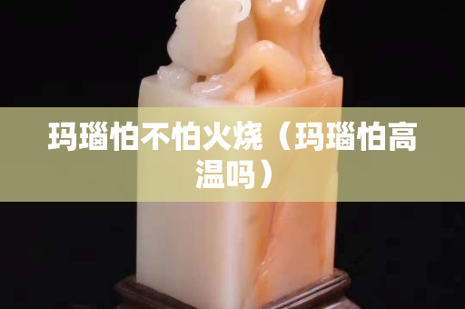 玛瑙怕不怕火烧（玛瑙怕高温吗）