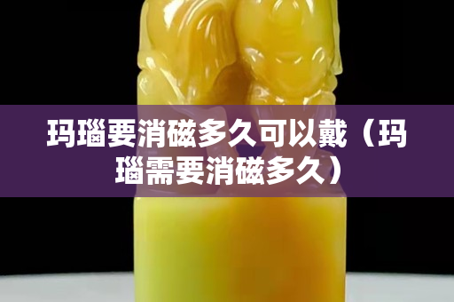 玛瑙要消磁多久可以戴（玛瑙需要消磁多久）