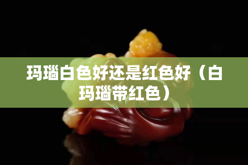玛瑙白色好还是红色好（白玛瑙带红色）