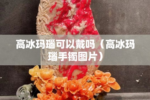 高冰玛瑙可以戴吗（高冰玛瑙手镯图片）