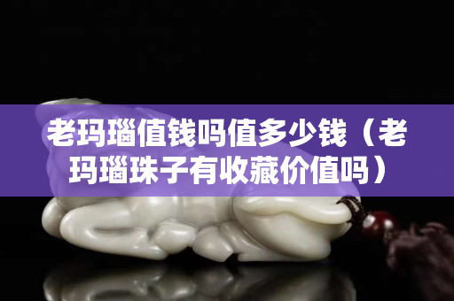 老玛瑙值钱吗值多少钱（老玛瑙珠子有收藏价值吗）