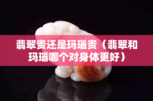 翡翠贵还是玛瑙贵（翡翠和玛瑙哪个对身体更好）