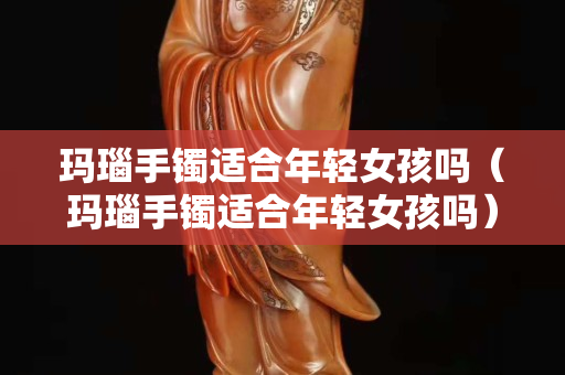 玛瑙手镯适合年轻女孩吗（玛瑙手镯适合年轻女孩吗）
