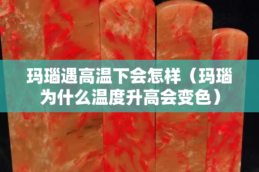 玛瑙遇高温下会怎样（玛瑙为什么温度升高会变色）