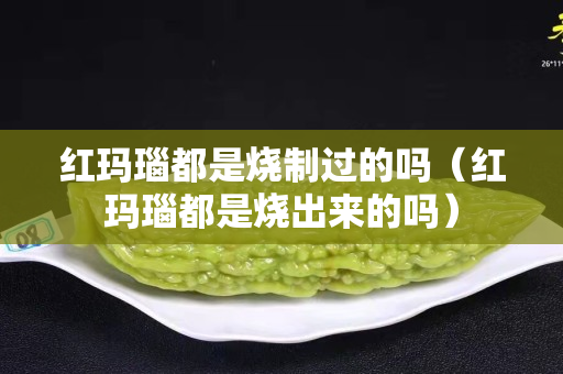 红玛瑙都是烧制过的吗（红玛瑙都是烧出来的吗）