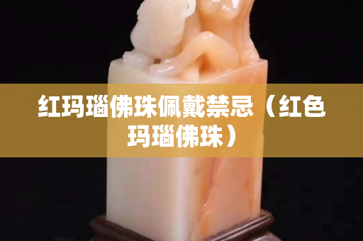 红玛瑙佛珠佩戴禁忌（红色玛瑙佛珠）