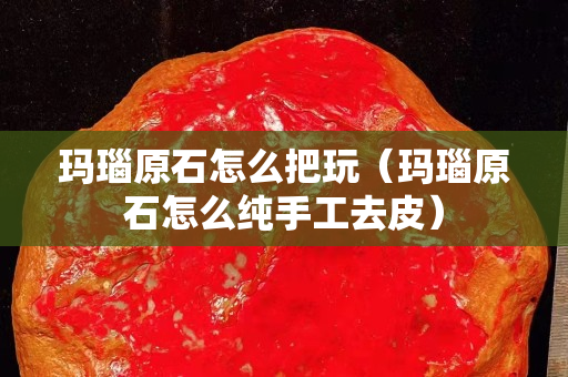 玛瑙原石怎么把玩（玛瑙原石怎么纯手工去皮）
