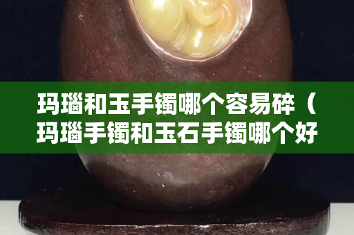 玛瑙和玉手镯哪个容易碎（玛瑙手镯和玉石手镯哪个好）