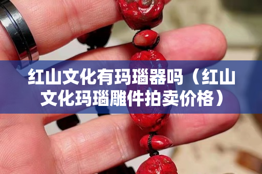 红山文化有玛瑙器吗（红山文化玛瑙雕件拍卖价格）