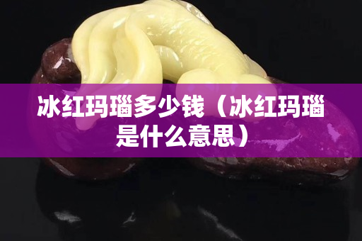 冰红玛瑙多少钱（冰红玛瑙是什么意思）