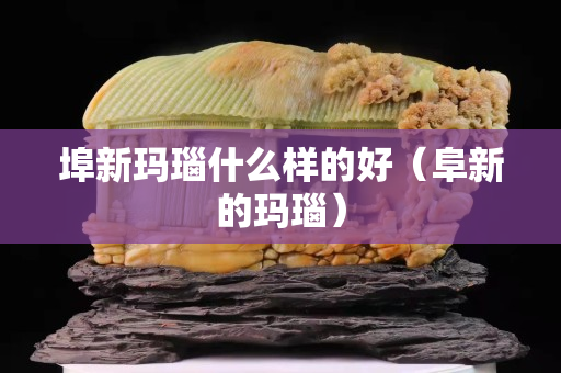 埠新玛瑙什么样的好（阜新的玛瑙）