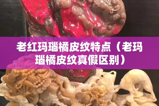 老红玛瑙橘皮纹特点（老玛瑙橘皮纹真假区别）