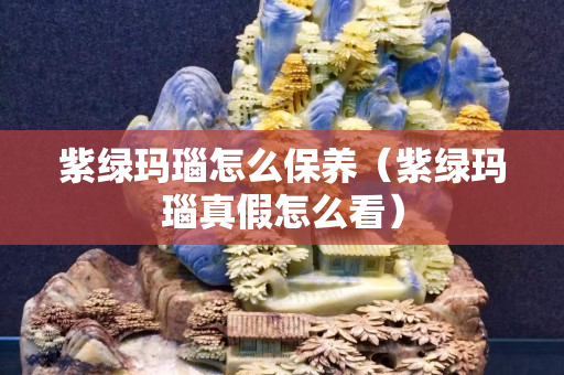 紫绿玛瑙怎么保养（紫绿玛瑙真假怎么看）
