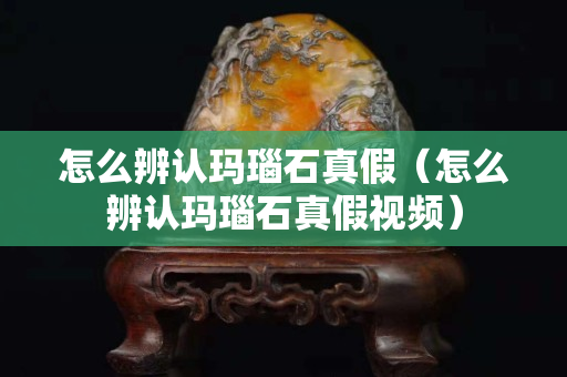 怎么辨认玛瑙石真假（怎么辨认玛瑙石真假视频）