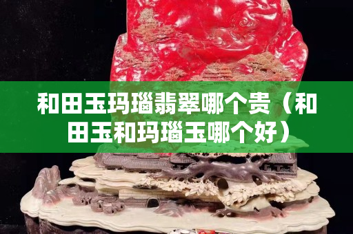 和田玉玛瑙翡翠哪个贵（和田玉和玛瑙玉哪个好）