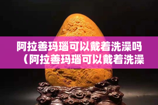 阿拉善玛瑙可以戴着洗澡吗（阿拉善玛瑙可以戴着洗澡吗）