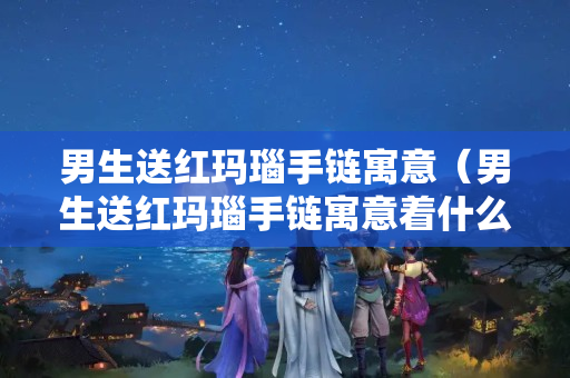 男生送红玛瑙手链寓意（男生送红玛瑙手链寓意着什么）