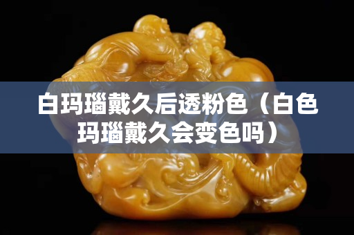 白玛瑙戴久后透粉色（白色玛瑙戴久会变色吗）