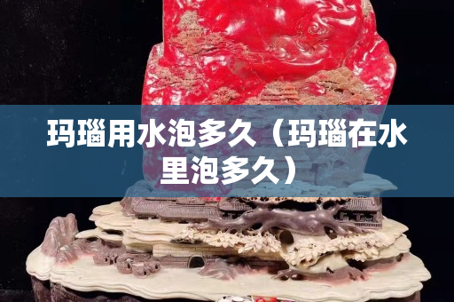 玛瑙用水泡多久（玛瑙在水里泡多久）