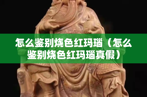 怎么鉴别烧色红玛瑙（怎么鉴别烧色红玛瑙真假）