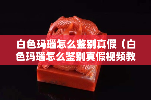 白色玛瑙怎么鉴别真假（白色玛瑙怎么鉴别真假视频教程）