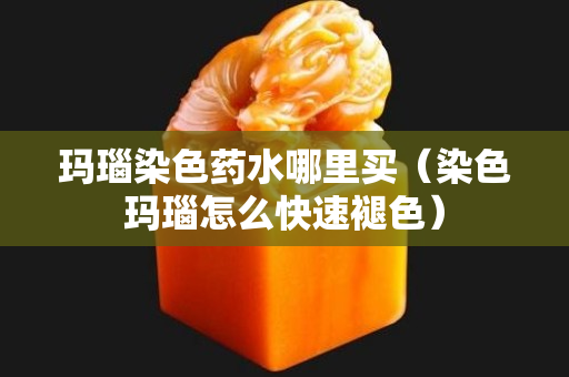 玛瑙染色药水哪里买（染色玛瑙怎么快速褪色）