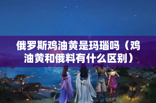 俄罗斯鸡油黄是玛瑙吗（鸡油黄和俄料有什么区别）