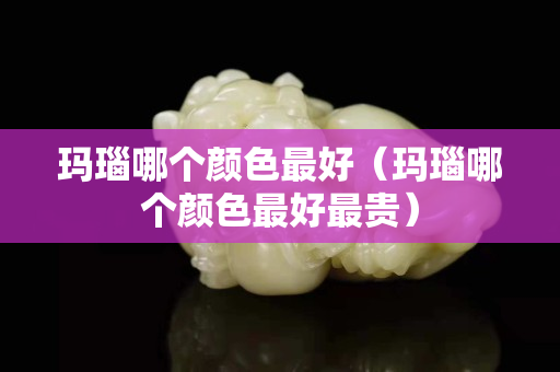 玛瑙哪个颜色最好（玛瑙哪个颜色最好最贵）