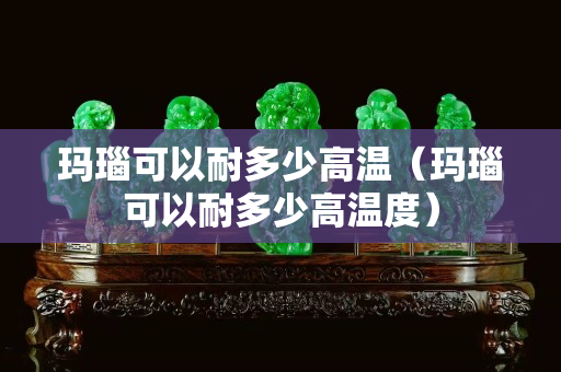 玛瑙可以耐多少高温（玛瑙可以耐多少高温度）