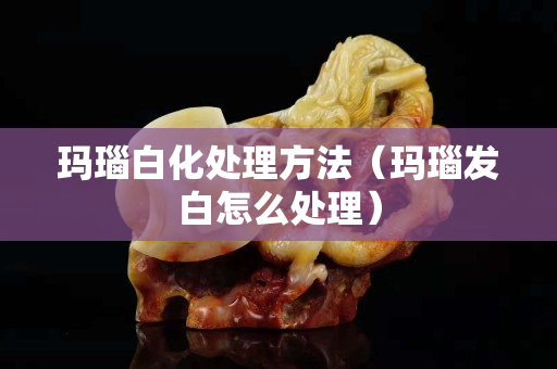 玛瑙白化处理方法（玛瑙发白怎么处理）