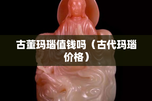 古董玛瑙值钱吗（古代玛瑙价格）