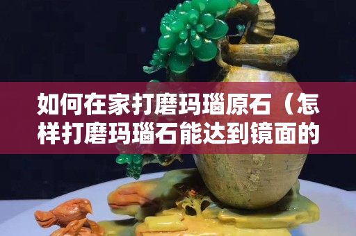 如何在家打磨玛瑙原石（怎样打磨玛瑙石能达到镜面的效果）