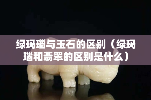 绿玛瑙与玉石的区别（绿玛瑙和翡翠的区别是什么）