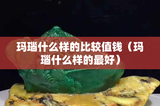 玛瑙什么样的比较值钱（玛瑙什么样的最好）