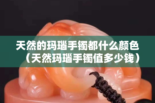 天然的玛瑙手镯都什么颜色（天然玛瑙手镯值多少钱）