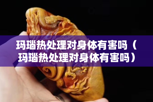 玛瑙热处理对身体有害吗（玛瑙热处理对身体有害吗）