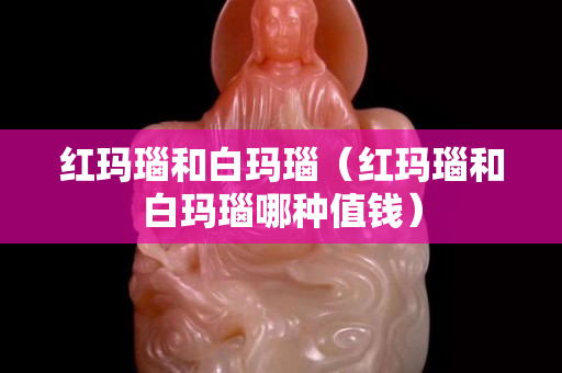 红玛瑙和白玛瑙（红玛瑙和白玛瑙哪种值钱）