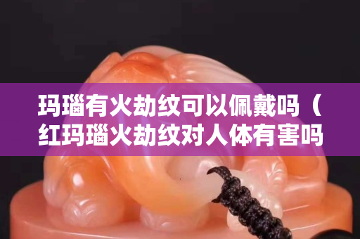玛瑙有火劫纹可以佩戴吗（红玛瑙火劫纹对人体有害吗）
