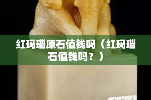 红玛瑙原石值钱吗（红玛瑙石值钱吗？）