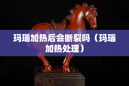 玛瑙加热后会断裂吗（玛瑙加热处理）