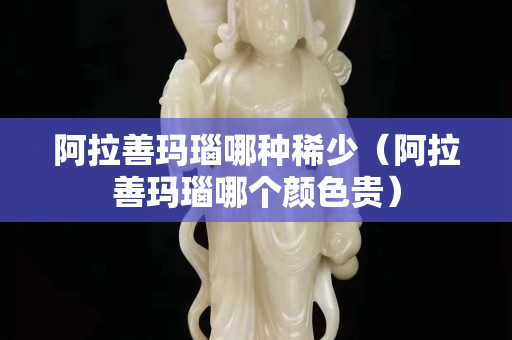 阿拉善玛瑙哪种稀少（阿拉善玛瑙哪个颜色贵）