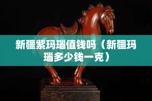 新疆紫玛瑙值钱吗（新疆玛瑙多少钱一克）
