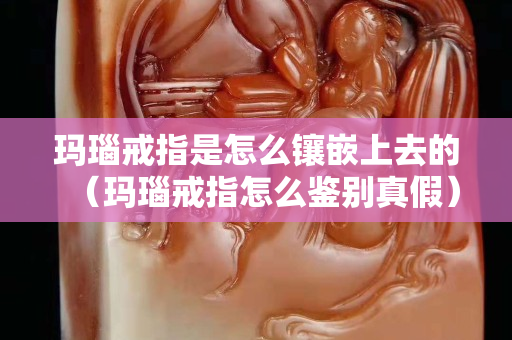 玛瑙戒指是怎么镶嵌上去的（玛瑙戒指怎么鉴别真假）