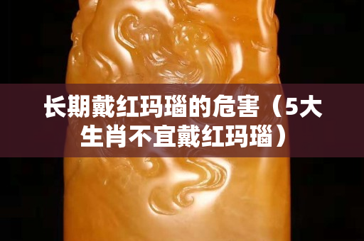 长期戴红玛瑙的危害（5大生肖不宜戴红玛瑙）