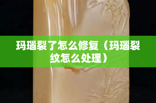 玛瑙裂了怎么修复（玛瑙裂纹怎么处理）